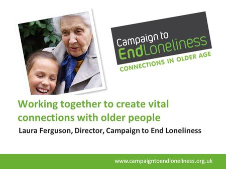 Working together to create vital connections with older people Laura Ferguson, Director, Campaign to End Loneliness www.campaigntoendloneliness.org.uk.