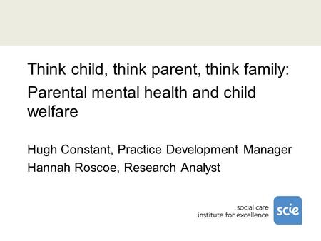 Think child, think parent, think family: Parental mental health and child welfare Hugh Constant, Practice Development Manager Hannah Roscoe, Research Analyst.