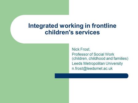 Integrated working in frontline children's services Nick Frost, Professor of Social Work (children, childhood and families) Leeds Metropolitan University.