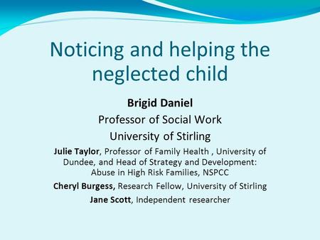 Noticing and helping the neglected child Brigid Daniel Professor of Social Work University of Stirling Julie Taylor, Professor of Family Health, University.