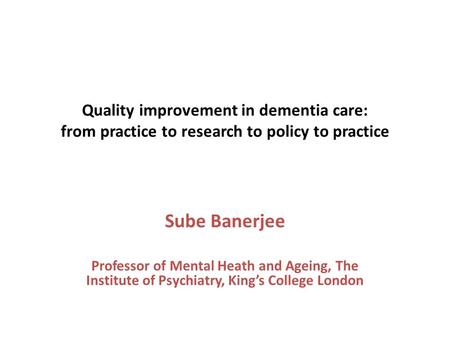 Quality improvement in dementia care: from practice to research to policy to practice Sube Banerjee Professor of Mental Heath and Ageing, The Institute.