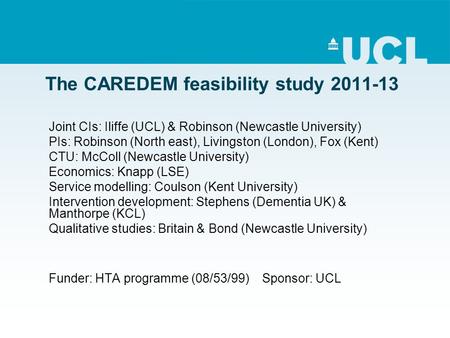 The CAREDEM feasibility study 2011-13 Joint CIs: Iliffe (UCL) & Robinson (Newcastle University) PIs: Robinson (North east), Livingston (London), Fox (Kent)