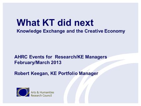 What KT did next Knowledge Exchange and the Creative Economy AHRC Events for Research/KE Managers February/March 2013 Robert Keegan, KE Portfolio Manager.