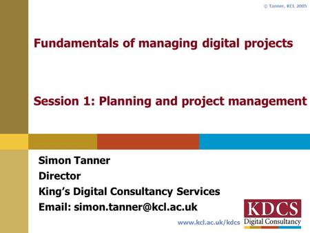 Www.kcl.ac.uk/kdcs © Tanner, KCL 2005 Fundamentals of managing digital projects Session 1: Planning and project management Simon Tanner Director Kings.