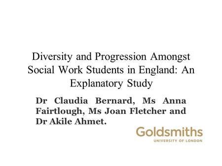 Diversity and Progression Amongst Social Work Students in England: An Explanatory Study Dr Claudia Bernard, Ms Anna Fairtlough, Ms Joan Fletcher and Dr.