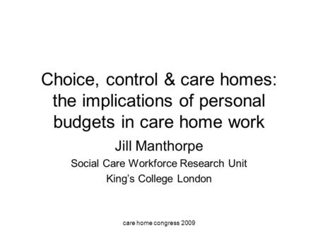Care home congress 2009 Choice, control & care homes: the implications of personal budgets in care home work Jill Manthorpe Social Care Workforce Research.