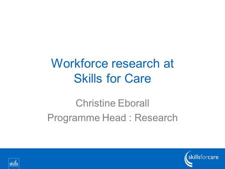 Workforce research at Skills for Care Christine Eborall Programme Head : Research.