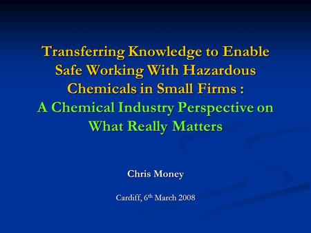Transferring Knowledge to Enable Safe Working With Hazardous Chemicals in Small Firms : A Chemical Industry Perspective on What Really Matters Chris Money.