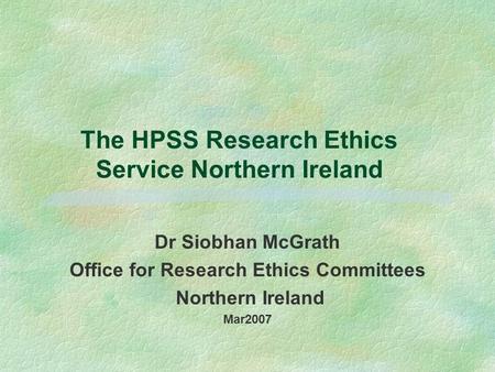 The HPSS Research Ethics Service Northern Ireland Dr Siobhan McGrath Office for Research Ethics Committees Northern Ireland Mar2007.