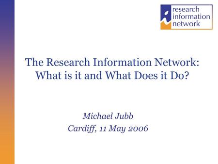 The Research Information Network: What is it and What Does it Do? Michael Jubb Cardiff, 11 May 2006.