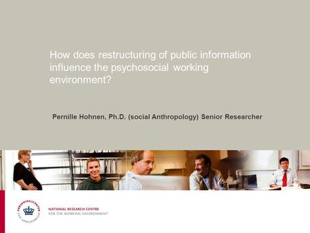 How does restructuring of public information influence the psychosocial working environment? Pernille Hohnen, Ph.D. (social Anthropology) Senior Researcher.
