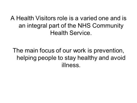 A Health Visitors role is a varied one and is an integral part of the NHS Community Health Service. The main focus of our work is prevention, helping people.