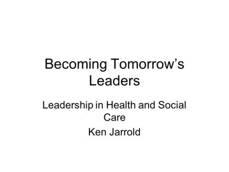 Becoming Tomorrows Leaders Leadership in Health and Social Care Ken Jarrold.