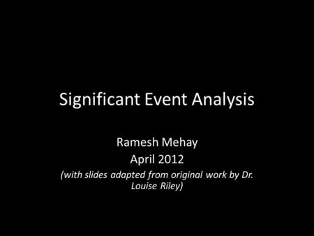 Significant Event Analysis Ramesh Mehay April 2012 (with slides adapted from original work by Dr. Louise Riley)