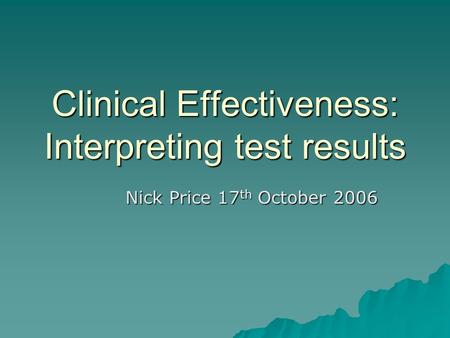Clinical Effectiveness: Interpreting test results Nick Price 17 th October 2006.