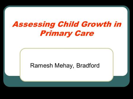 Assessing Child Growth in Primary Care Ramesh Mehay, Bradford.