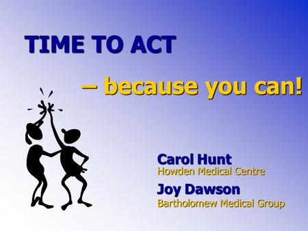 TIME TO ACT Carol Hunt Howden Medical Centre Joy Dawson Bartholomew Medical Group – because you can!