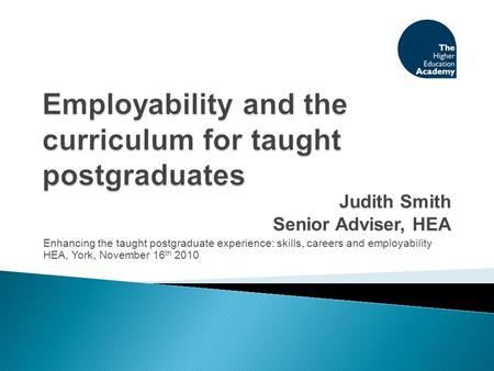 Judith Smith Senior Adviser, HEA Enhancing the taught postgraduate experience: skills, careers and employability HEA, York, November 16 th 2010.