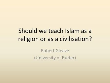 Should we teach Islam as a religion or as a civilisation? Robert Gleave (University of Exeter)