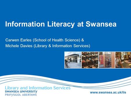 Www.swansea.ac.uk/lis Information Literacy at Swansea Carwen Earles (School of Health Science) & Michele Davies (Library & Information Services)