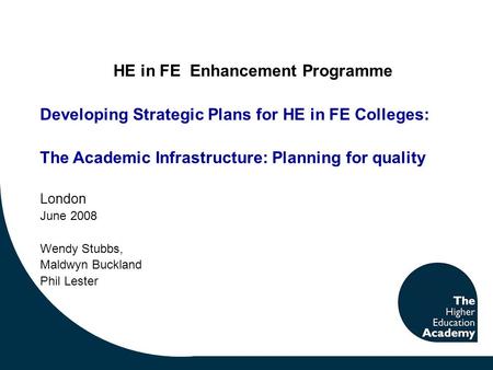 HE in FE Enhancement Programme Developing Strategic Plans for HE in FE Colleges: The Academic Infrastructure: Planning for quality London June 2008 Wendy.