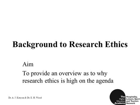 Dr. A. J. Kenyon & Dr. E. H. Wood Background to Research Ethics Aim To provide an overview as to why research ethics is high on the agenda.