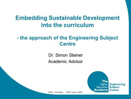 ESD, Dundee - 13th June 2007 Embedding Sustainable Development into the curriculum - the approach of the Engineering Subject Centre Dr. Simon Steiner Academic.