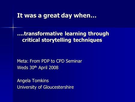 It was a great day when… ….transformative learning through critical storytelling techniques Meta: From PDP to CPD Seminar Weds 30 th April 2008 Angela.