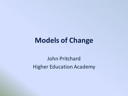 Models of Change John Pritchard Higher Education Academy.