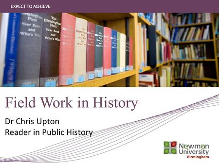 EXPECT TO ACHIEVE Field Work in History Dr Chris Upton Reader in Public History.