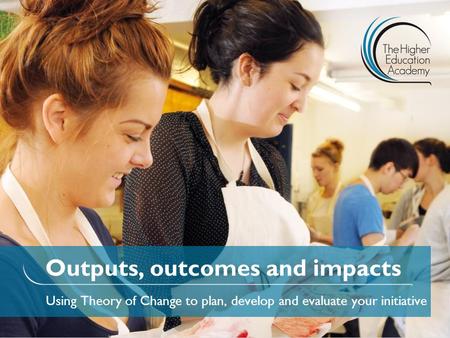 Outputs, outcomes and impacts Using Theory of Change to plan, develop and evaluate your initiative.