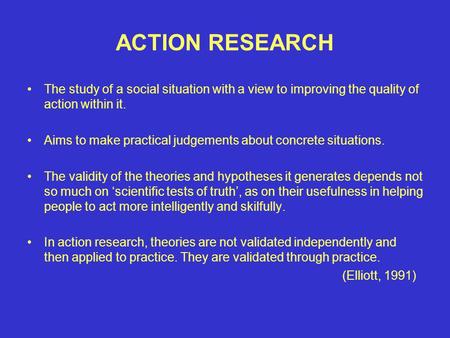 ACTION RESEARCH The study of a social situation with a view to improving the quality of action within it. Aims to make practical judgements about concrete.