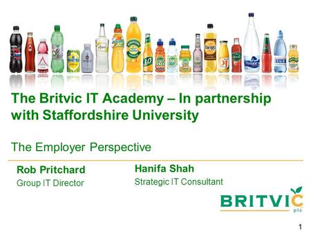 1 The Britvic IT Academy – In partnership with Staffordshire University The Employer Perspective Rob Pritchard Group IT Director Hanifa Shah Strategic.