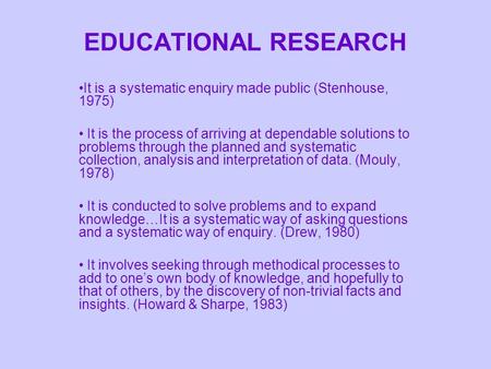 EDUCATIONAL RESEARCH It is a systematic enquiry made public (Stenhouse, 1975) It is the process of arriving at dependable solutions to problems through.