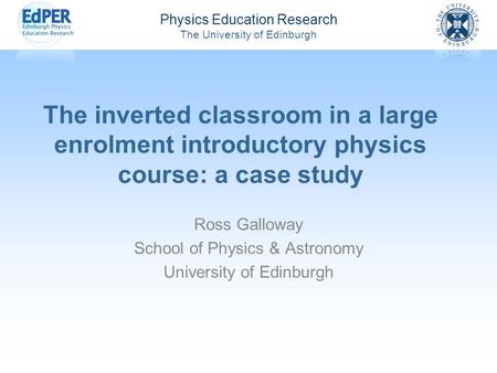 Physics Education Research The University of Edinburgh The inverted classroom in a large enrolment introductory physics course: a case study Ross Galloway.
