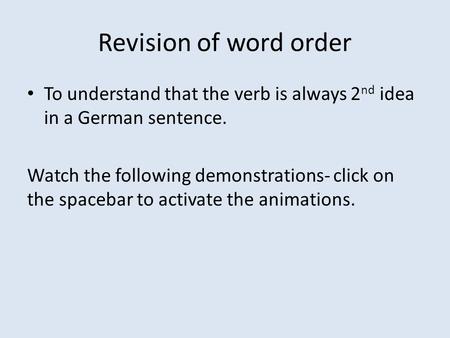 Revision of word order To understand that the verb is always 2 nd idea in a German sentence. Watch the following demonstrations- click on the spacebar.