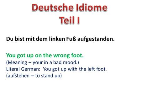 Du bist mit dem linken Fuß aufgestanden. You got up on the wrong foot. (Meaning – your in a bad mood.) Literal German: You got up with the left foot. (aufstehen.