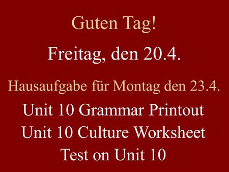 Freitag, den 20.4. Hausaufgabe für Montag den 23.4. Unit 10 Grammar Printout Unit 10 Culture Worksheet Test on Unit 10 Guten Tag!