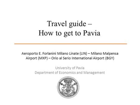 Travel guide – How to get to Pavia University of Pavia Department of Economics and Management Aeroporto E. Forlanini Milano Linate (LIN) – Milano Malpensa.