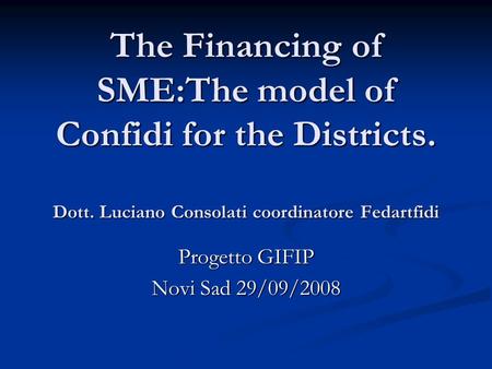 The Financing of SME:The model of Confidi for the Districts. Dott. Luciano Consolati coordinatore Fedartfidi Progetto GIFIP Novi Sad 29/09/2008.