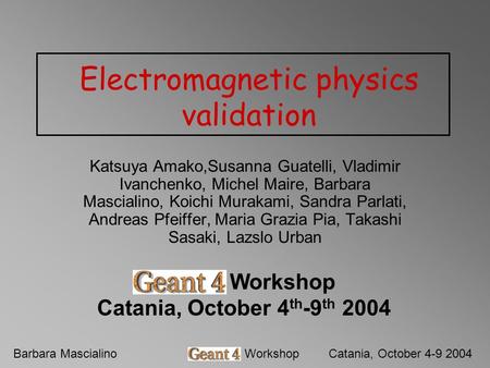 Barbara MascialinoGeant4 WorkshopCatania, October 4-9 2004 Electromagnetic physics validation Katsuya Amako,Susanna Guatelli, Vladimir Ivanchenko, Michel.