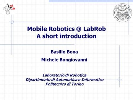 Mobile LabRob A short introduction Basilio Bona Michele Bongiovanni Laboratorio di Robotica Dipartimento di Automatica e Informatica Politecnico.