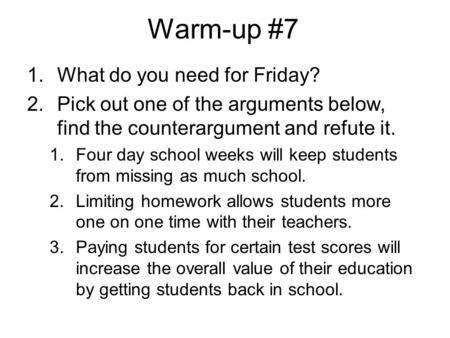 Warm-up #7 1.What do you need for Friday? 2.Pick out one of the arguments below, find the counterargument and refute it. 1.Four day school weeks will keep.
