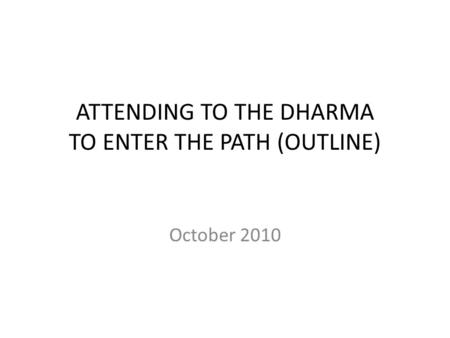 ATTENDING TO THE DHARMA TO ENTER THE PATH (OUTLINE) October 2010.