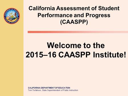CALIFORNIA DEPARTMENT OF EDUCATION Tom Torlakson, State Superintendent of Public Instruction Welcome to the 2015–16 CAASPP Institute! California Assessment.