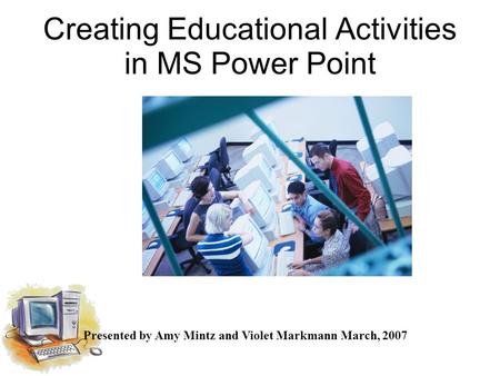Creating Educational Activities in MS Power Point Presented by Amy Mintz and Violet Markmann March, 2007.