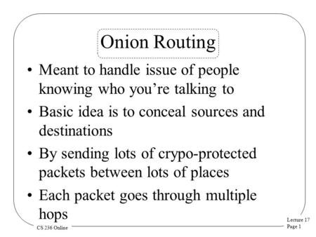 Lecture 17 Page 1 CS 236 Online Onion Routing Meant to handle issue of people knowing who you’re talking to Basic idea is to conceal sources and destinations.