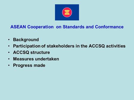 ASEAN Cooperation on Standards and Conformance Background Participation of stakeholders in the ACCSQ activities ACCSQ structure Measures undertaken Progress.