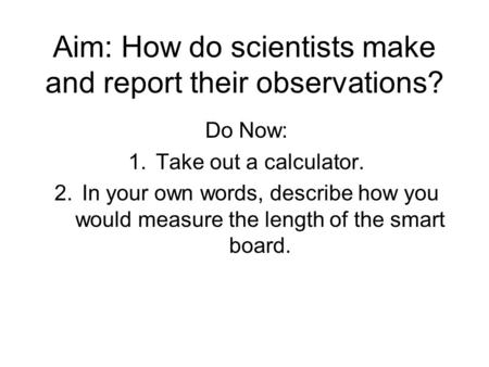 Aim: How do scientists make and report their observations? Do Now: 1.Take out a calculator. 2.In your own words, describe how you would measure the length.