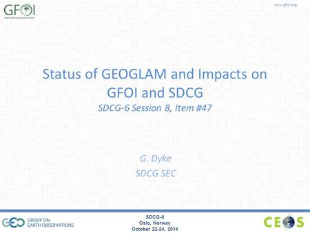 Www.gfoi.org SDCG-6 Oslo, Norway October 22-24, 2014 Status of GEOGLAM and Impacts on GFOI and SDCG SDCG-6 Session 8, Item #47 G. Dyke SDCG SEC.